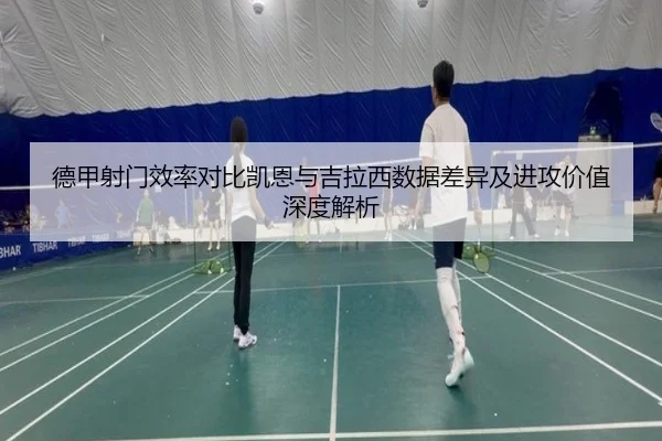 德甲射门效率对比凯恩与吉拉西数据差异及进攻价值深度解析
