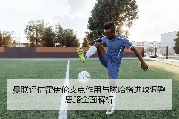 曼联评估霍伊伦支点作用与滕哈格进攻调整思路全面解析