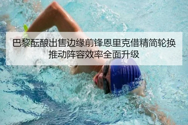 巴黎酝酿出售边缘前锋恩里克借精简轮换推动阵容效率全面升级