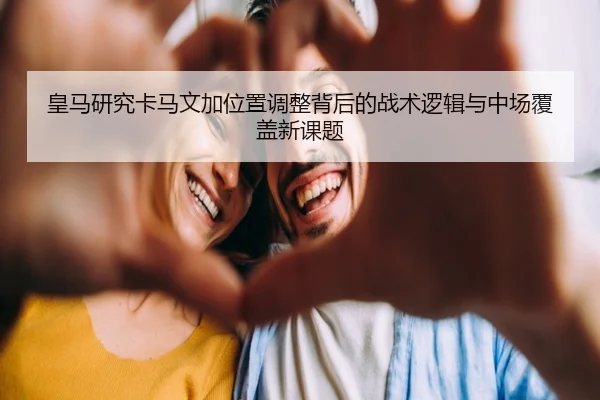 皇马研究卡马文加位置调整背后的战术逻辑与中场覆盖新课题